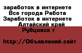  заработок в интернете - Все города Работа » Заработок в интернете   . Алтайский край,Рубцовск г.